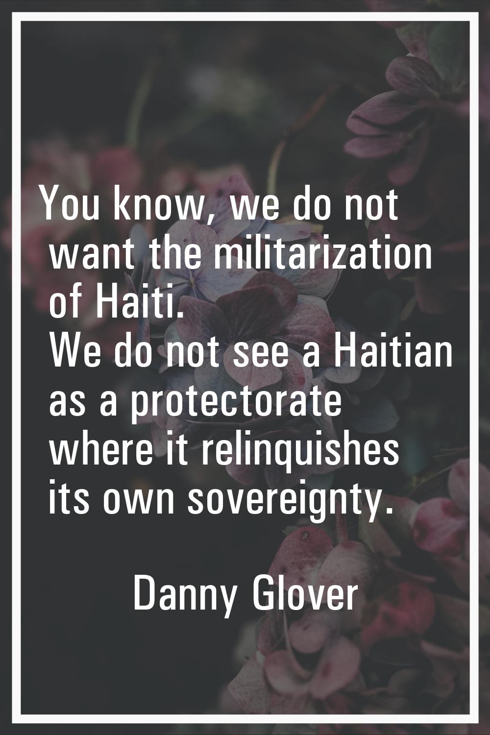 You know, we do not want the militarization of Haiti. We do not see a Haitian as a protectorate whe