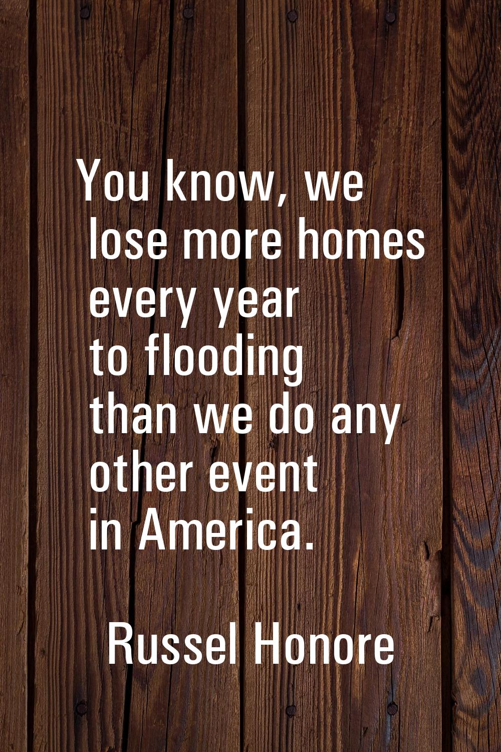 You know, we lose more homes every year to flooding than we do any other event in America.