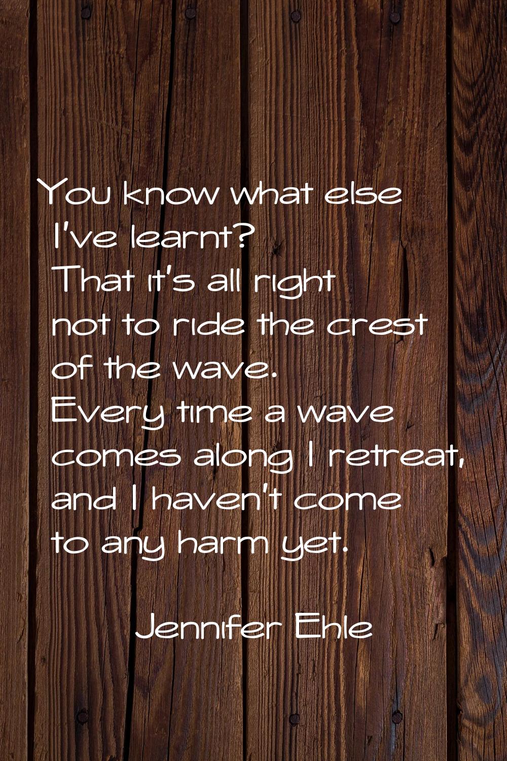 You know what else I've learnt? That it's all right not to ride the crest of the wave. Every time a