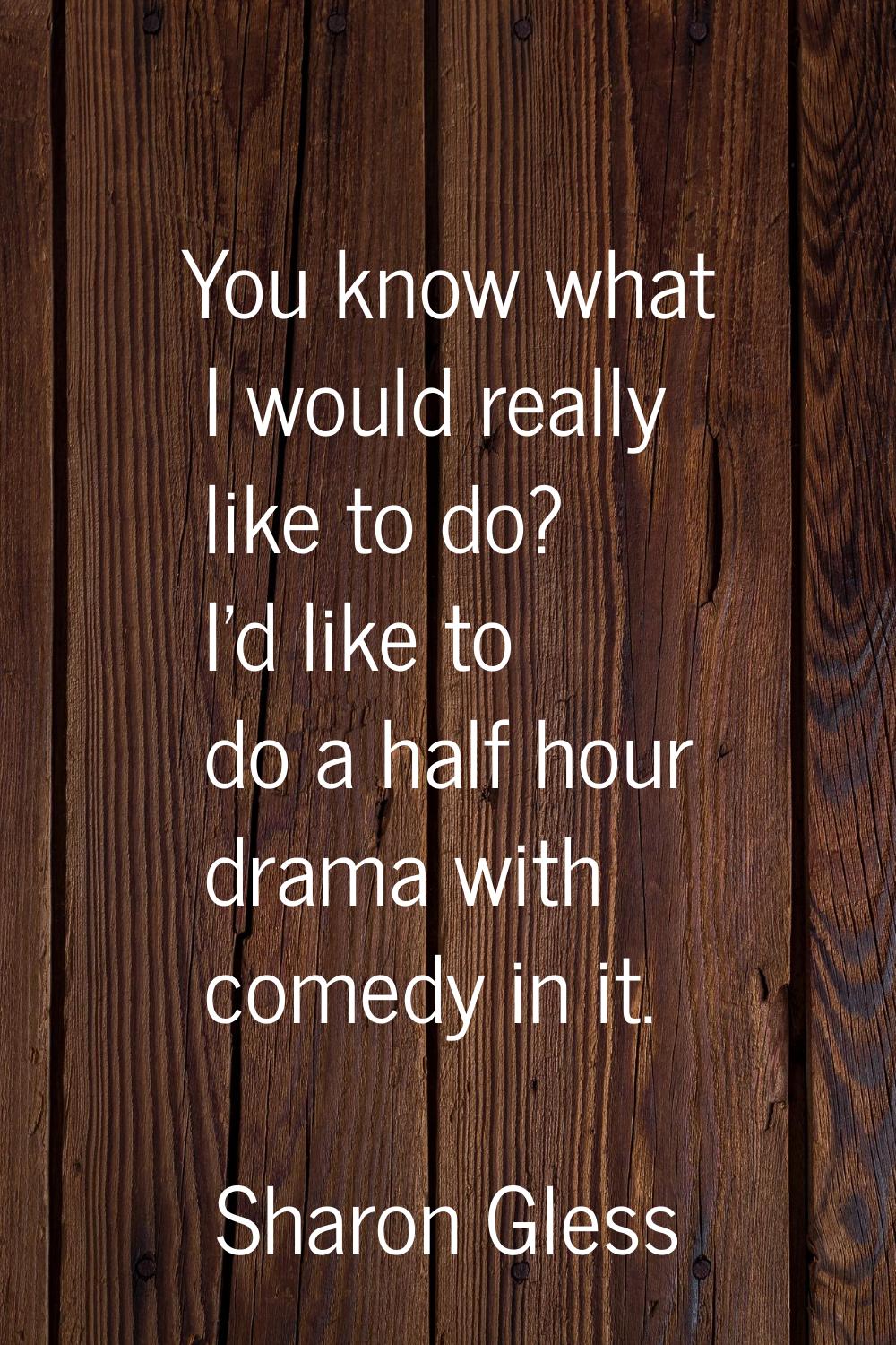 You know what I would really like to do? I'd like to do a half hour drama with comedy in it.
