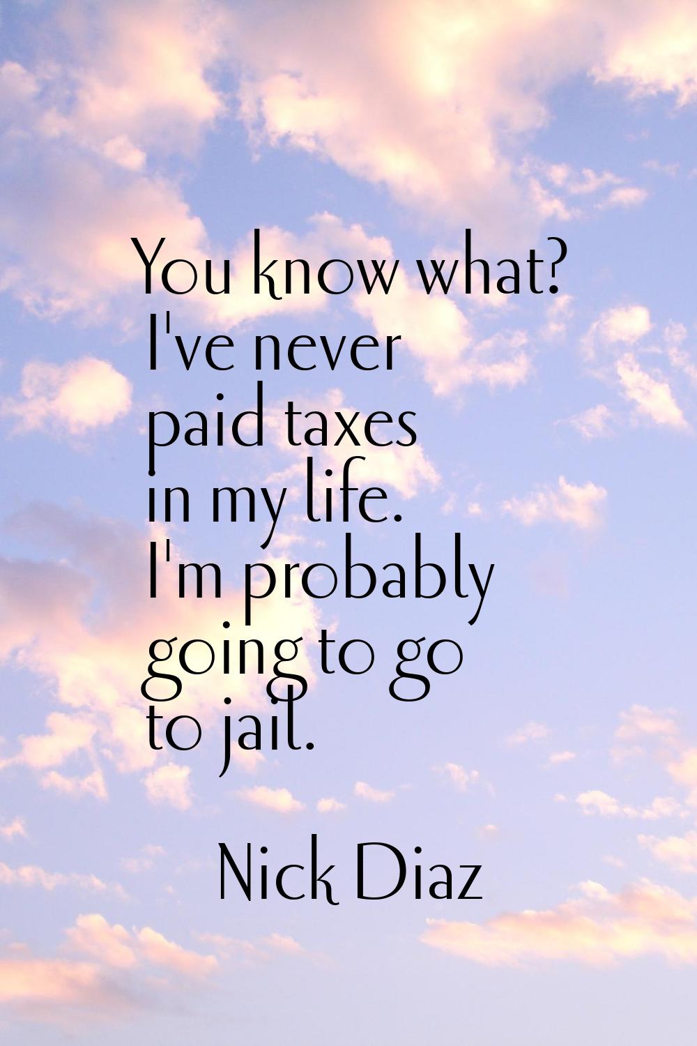You know what? I've never paid taxes in my life. I'm probably going to go to jail.