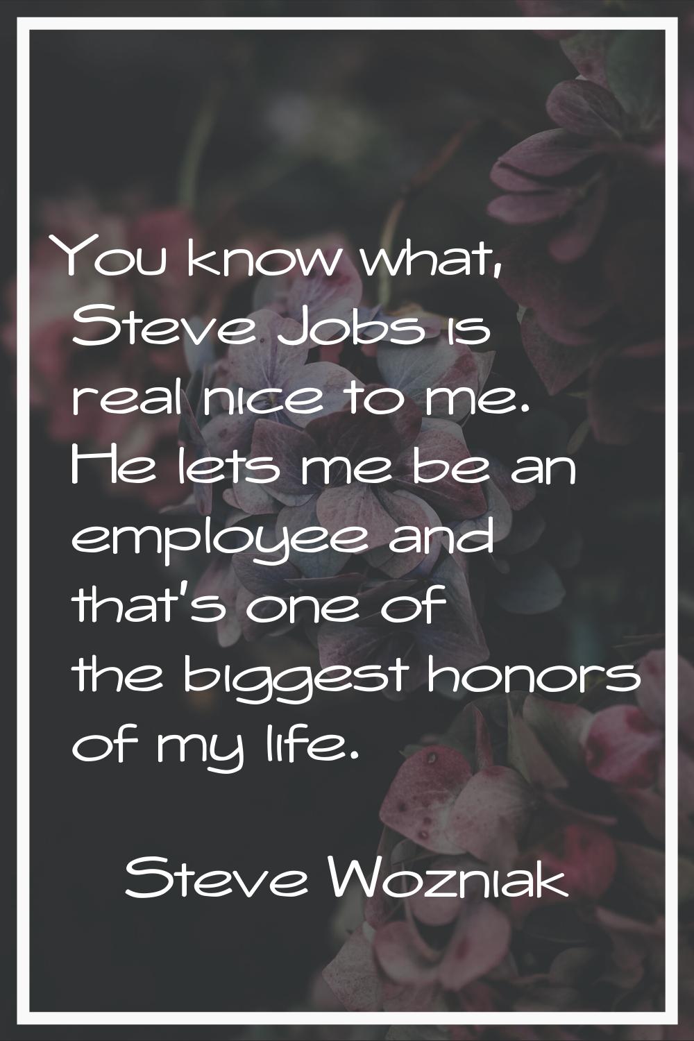 You know what, Steve Jobs is real nice to me. He lets me be an employee and that's one of the bigge