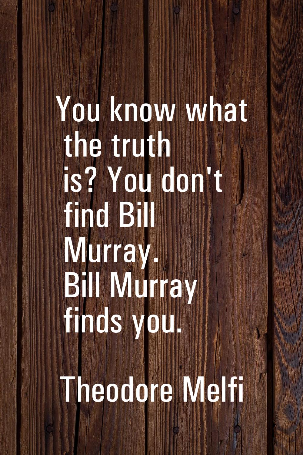 You know what the truth is? You don't find Bill Murray. Bill Murray finds you.