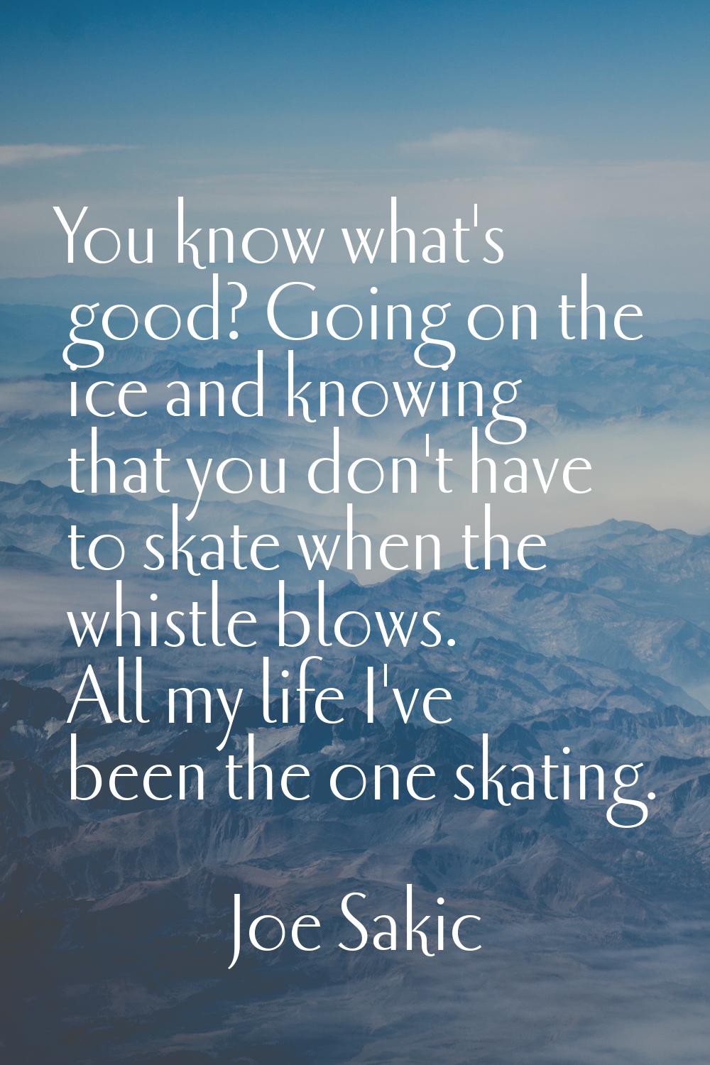 You know what's good? Going on the ice and knowing that you don't have to skate when the whistle bl