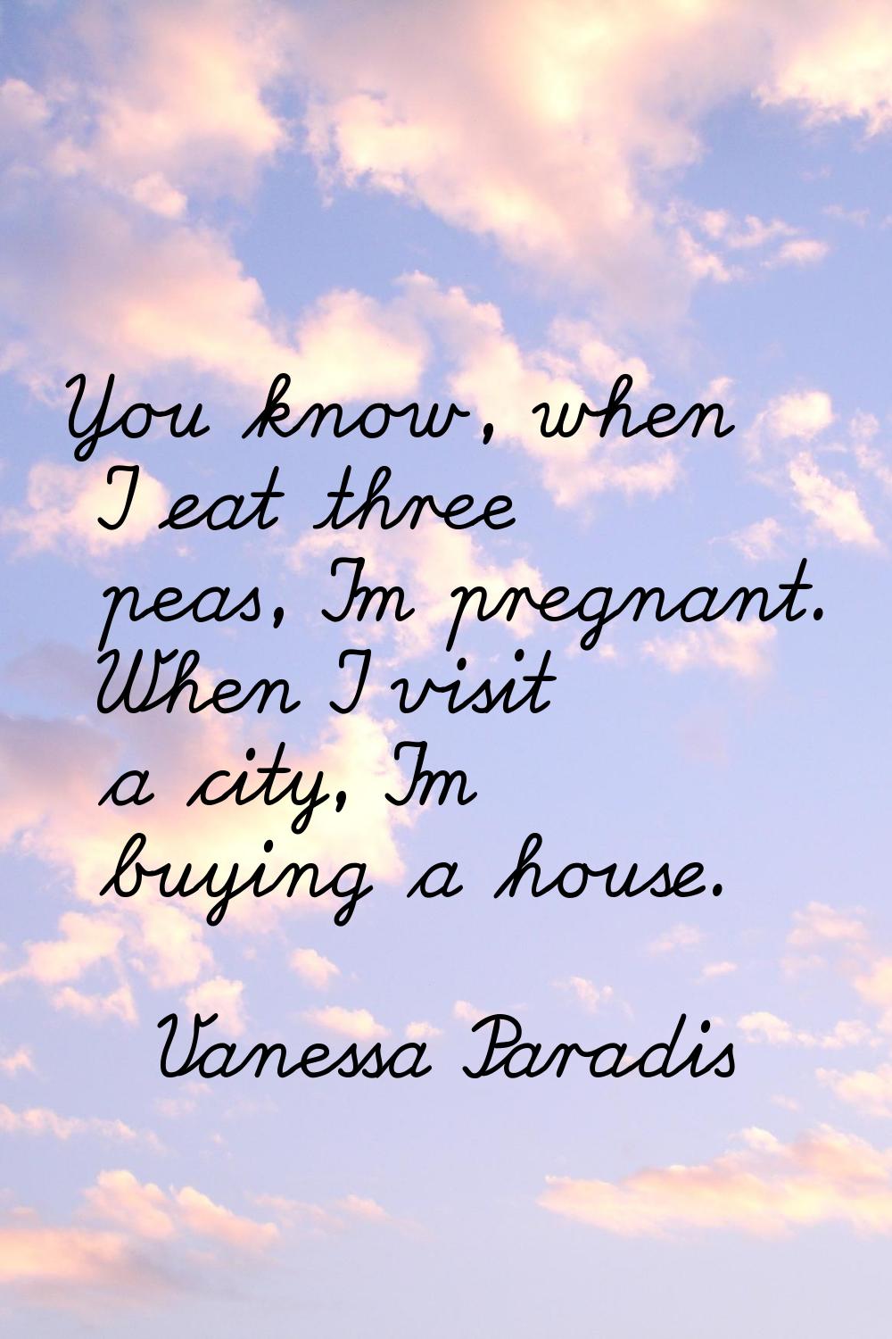 You know, when I eat three peas, I'm pregnant. When I visit a city, I'm buying a house.
