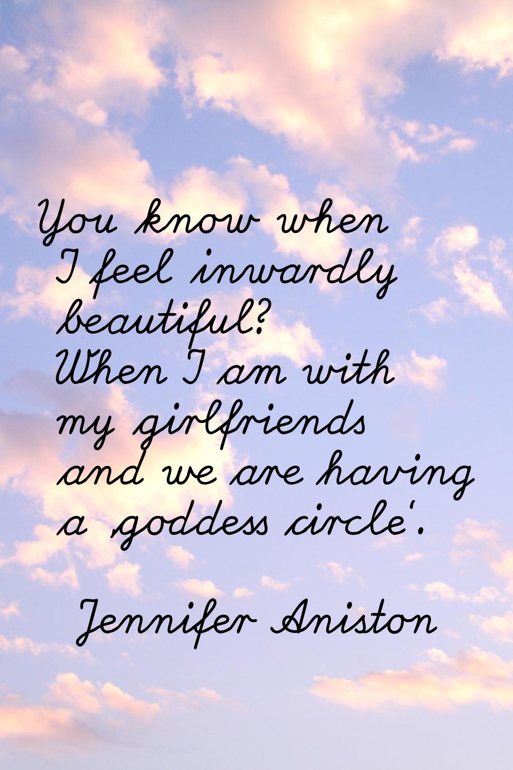 You know when I feel inwardly beautiful? When I am with my girlfriends and we are having a 'goddess