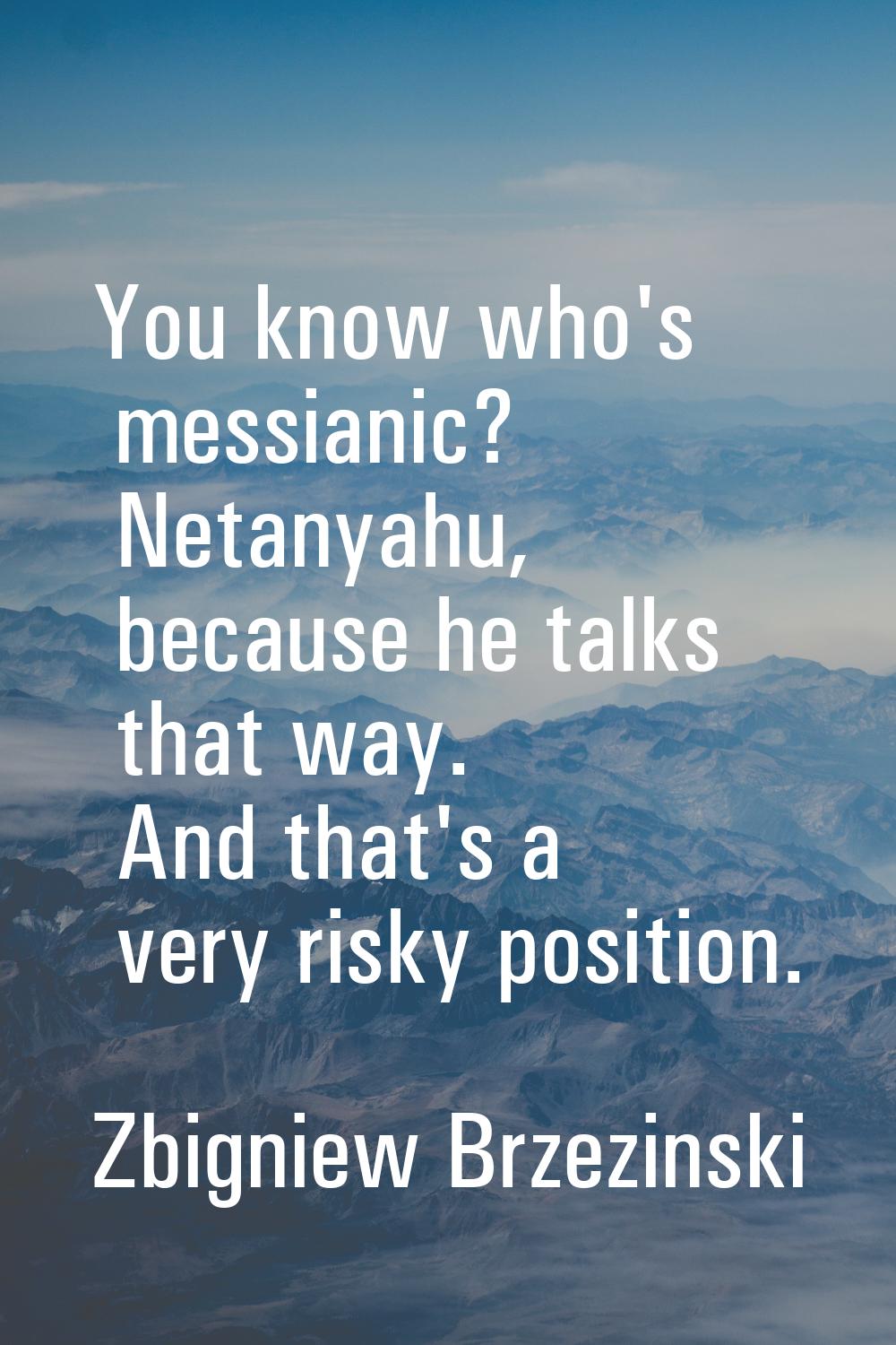 You know who's messianic? Netanyahu, because he talks that way. And that's a very risky position.