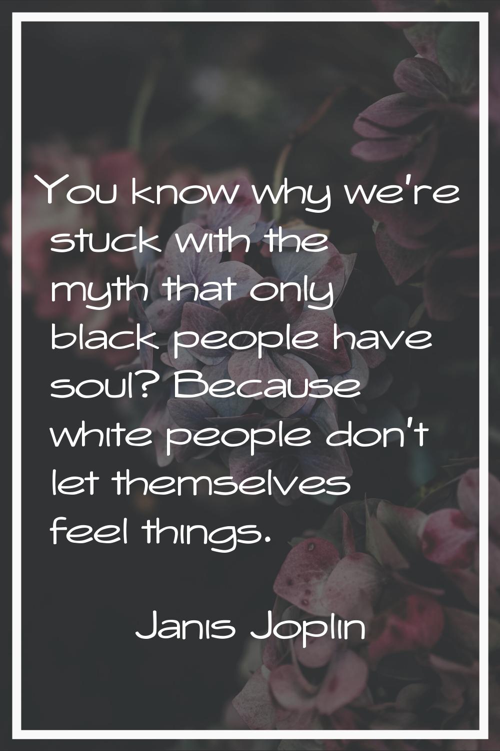 You know why we're stuck with the myth that only black people have soul? Because white people don't