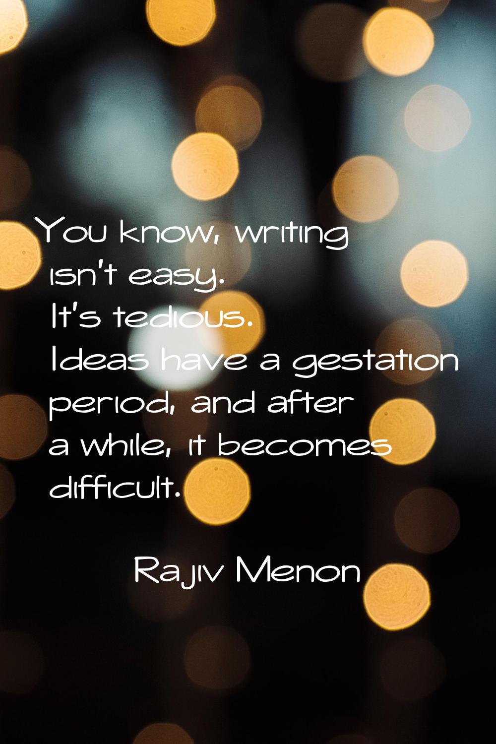 You know, writing isn't easy. It's tedious. Ideas have a gestation period, and after a while, it be