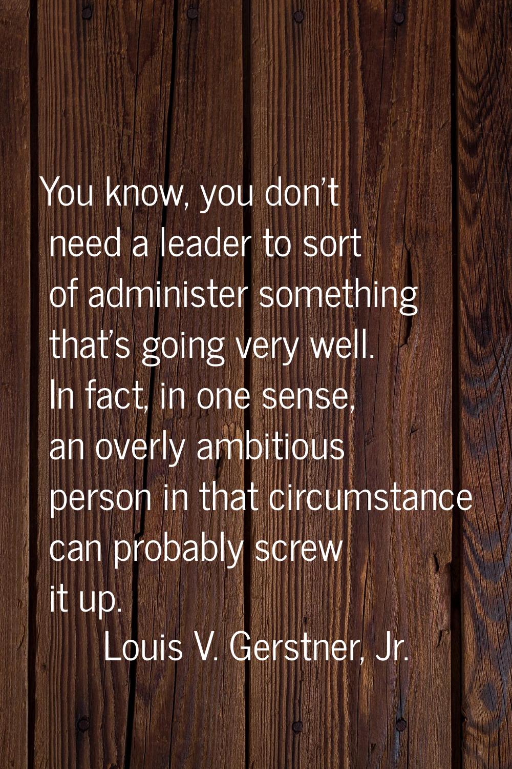 You know, you don't need a leader to sort of administer something that's going very well. In fact, 
