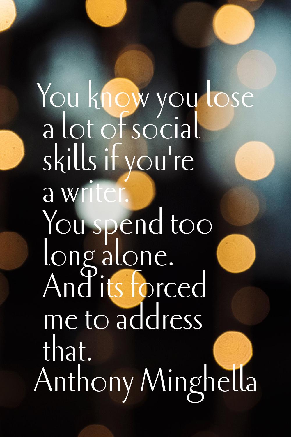 You know you lose a lot of social skills if you're a writer. You spend too long alone. And its forc
