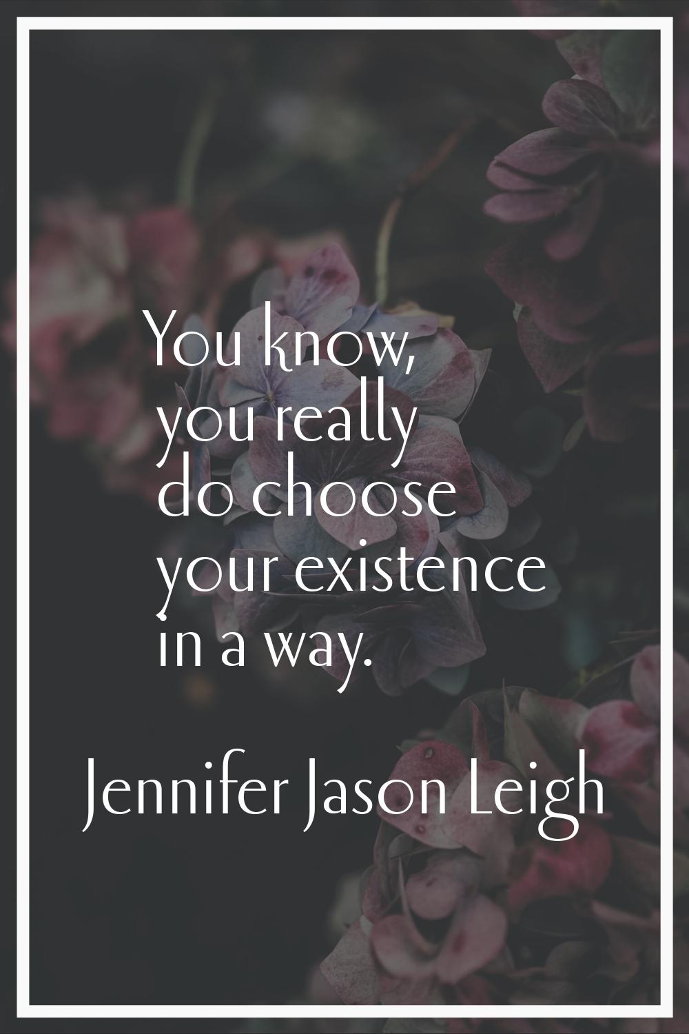 You know, you really do choose your existence in a way.
