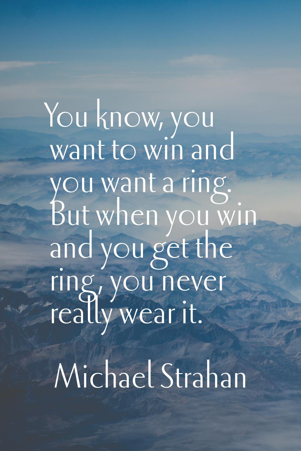 You know, you want to win and you want a ring. But when you win and you get the ring, you never rea