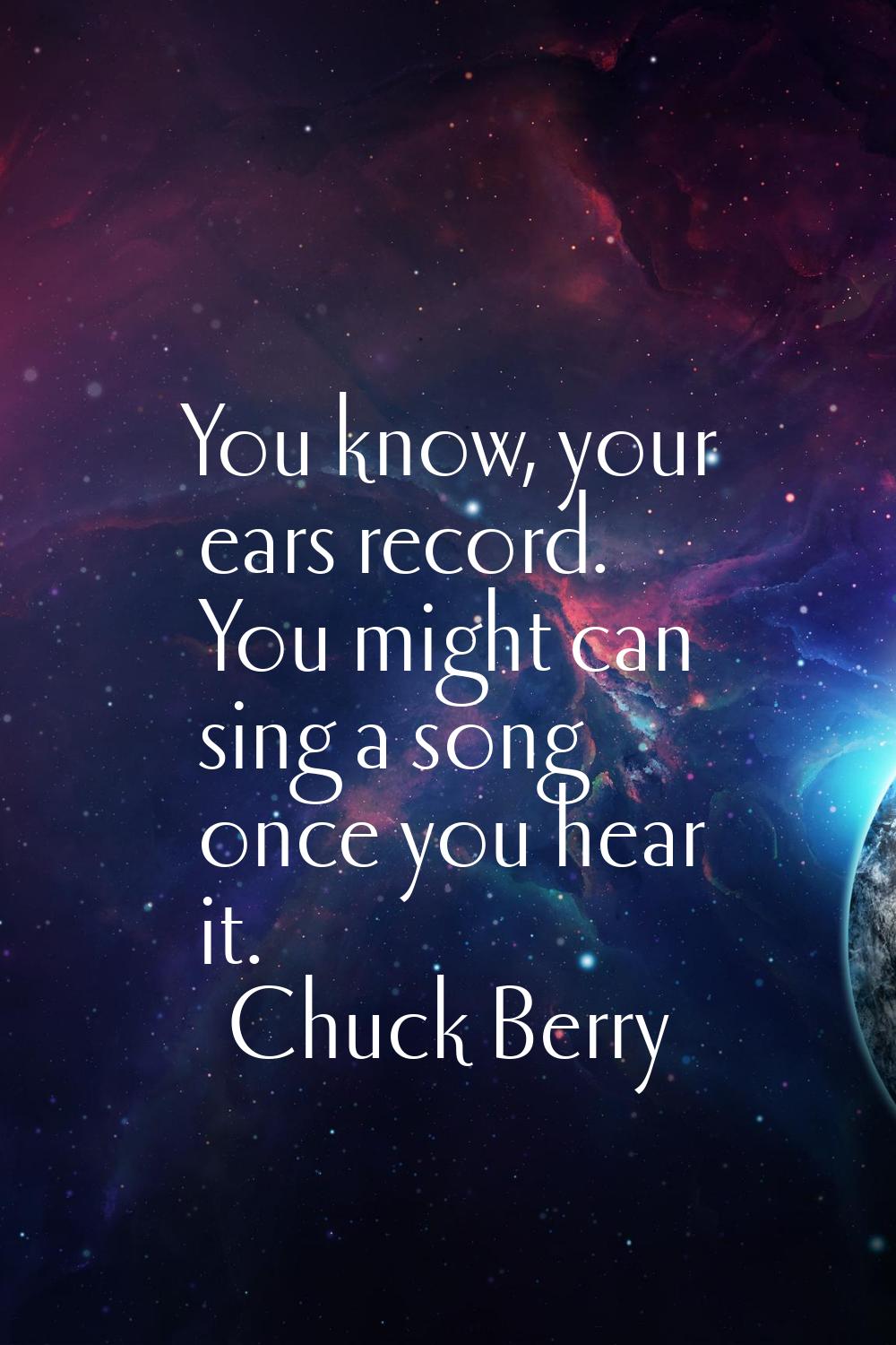You know, your ears record. You might can sing a song once you hear it.