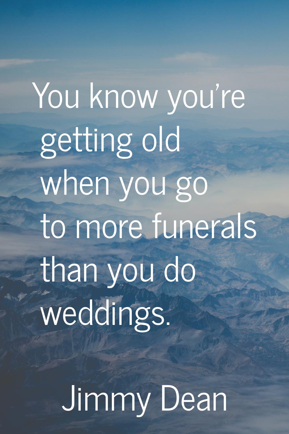 You know you're getting old when you go to more funerals than you do weddings.