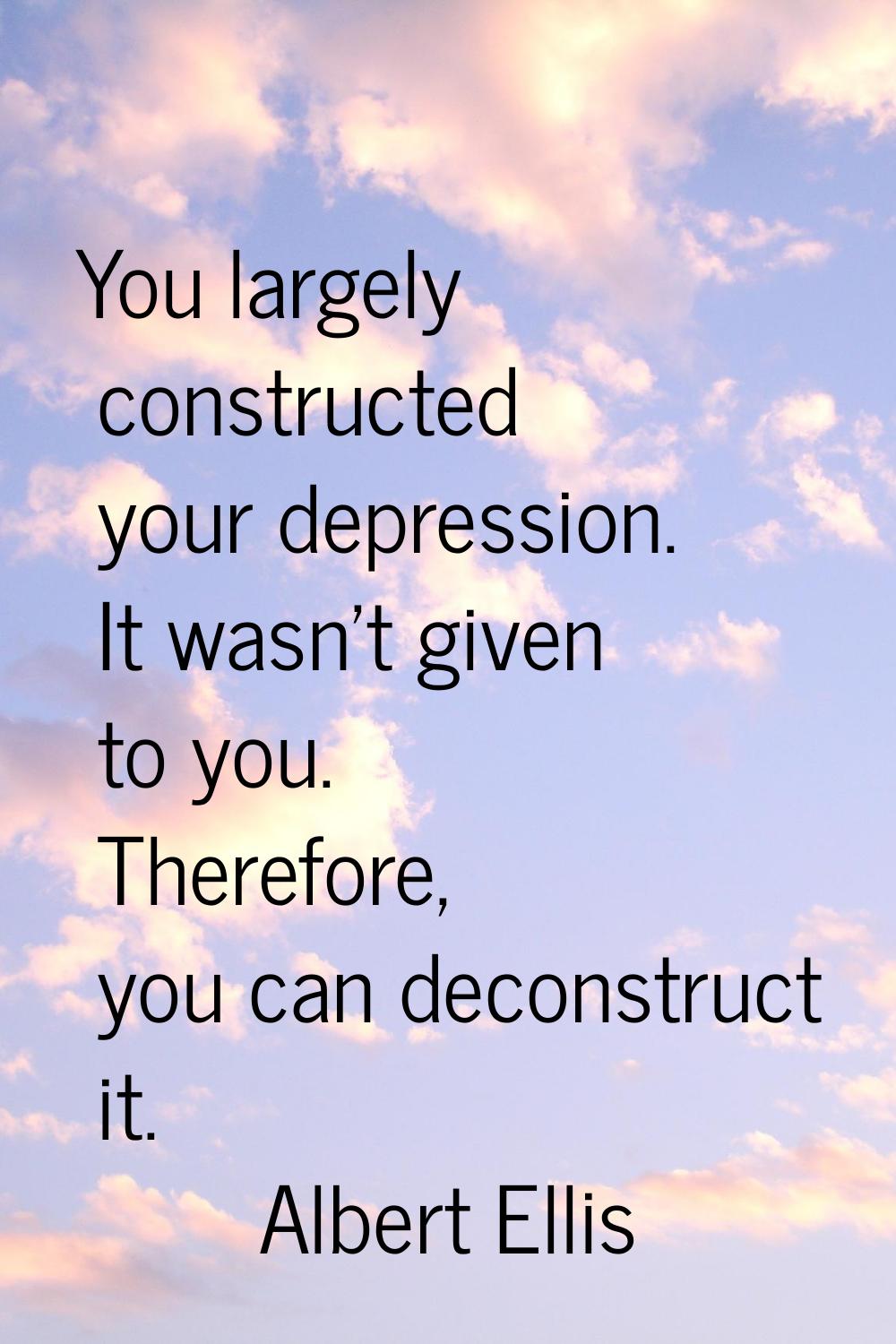 You largely constructed your depression. It wasn't given to you. Therefore, you can deconstruct it.
