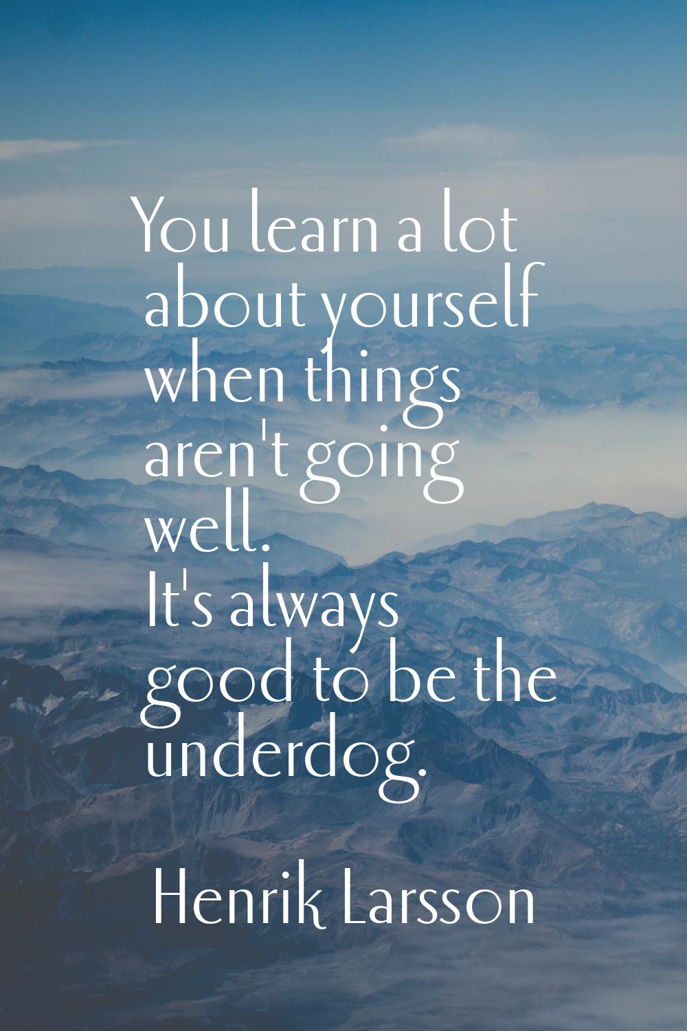 You learn a lot about yourself when things aren't going well. It's always good to be the underdog.