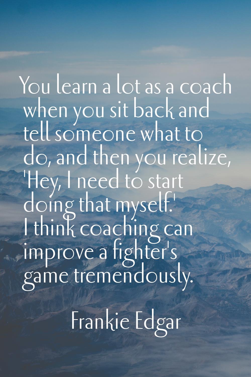 You learn a lot as a coach when you sit back and tell someone what to do, and then you realize, 'He