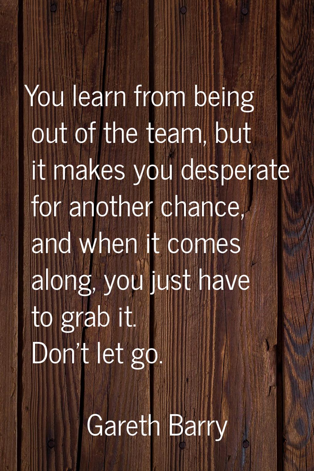 You learn from being out of the team, but it makes you desperate for another chance, and when it co