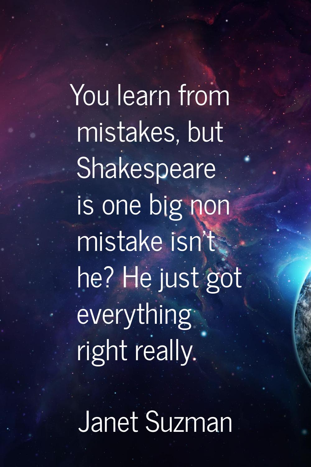 You learn from mistakes, but Shakespeare is one big non mistake isn't he? He just got everything ri