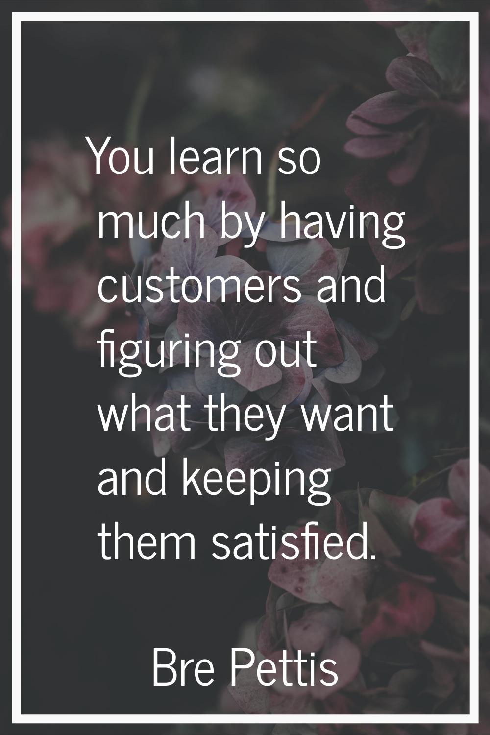 You learn so much by having customers and figuring out what they want and keeping them satisfied.