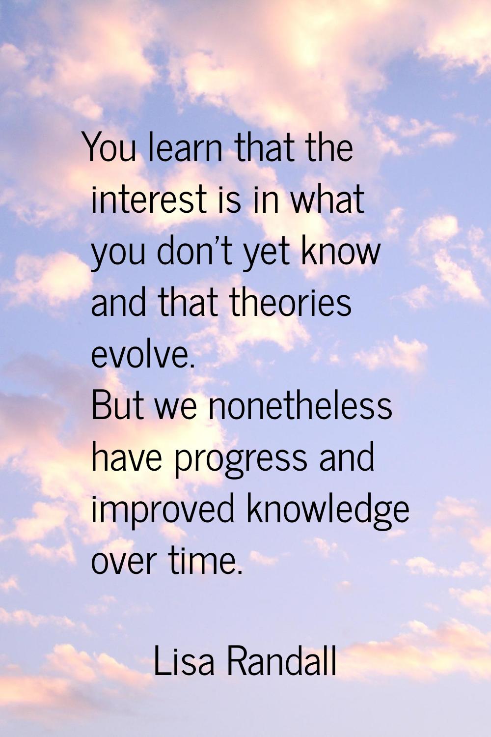 You learn that the interest is in what you don't yet know and that theories evolve. But we nonethel