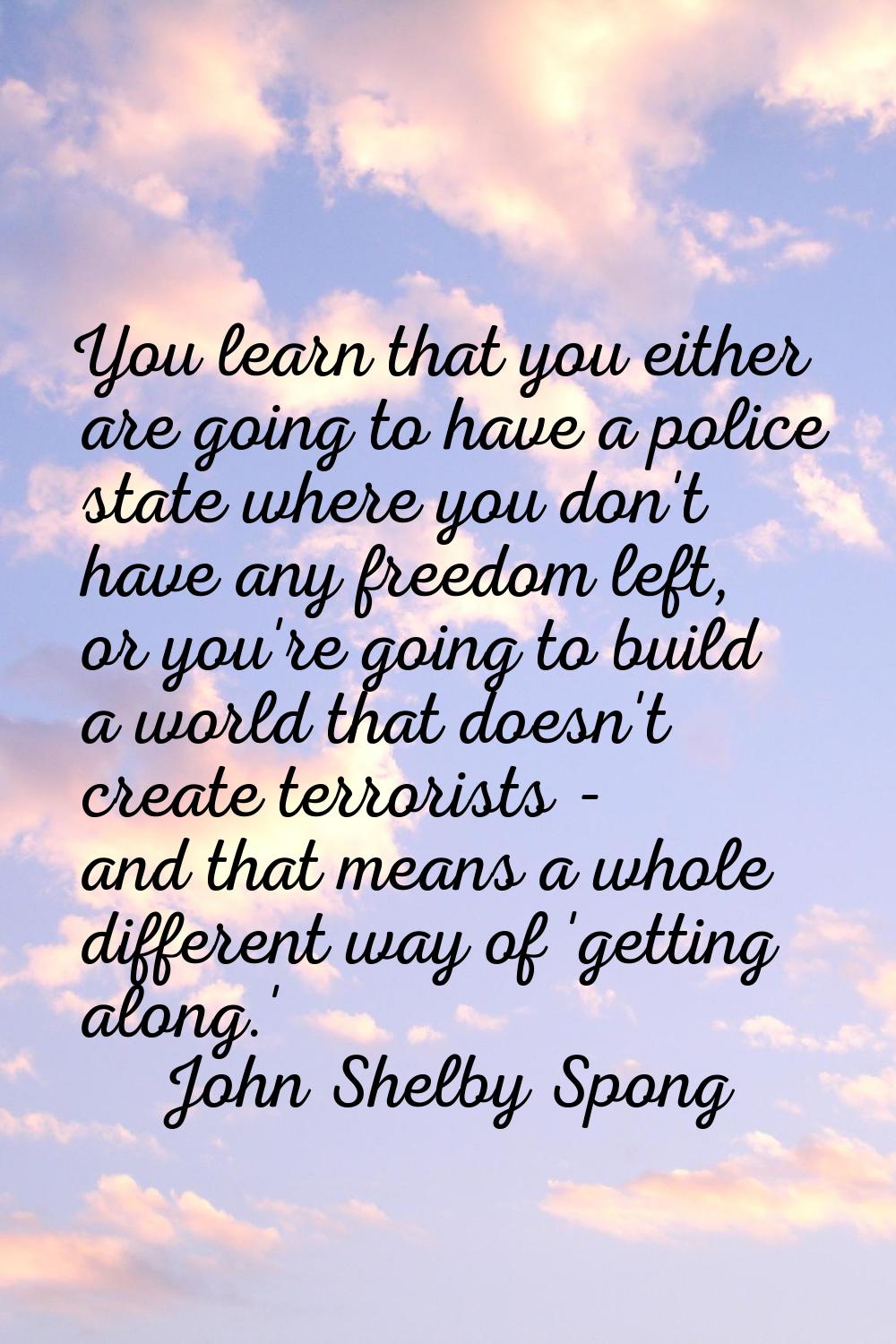 You learn that you either are going to have a police state where you don't have any freedom left, o
