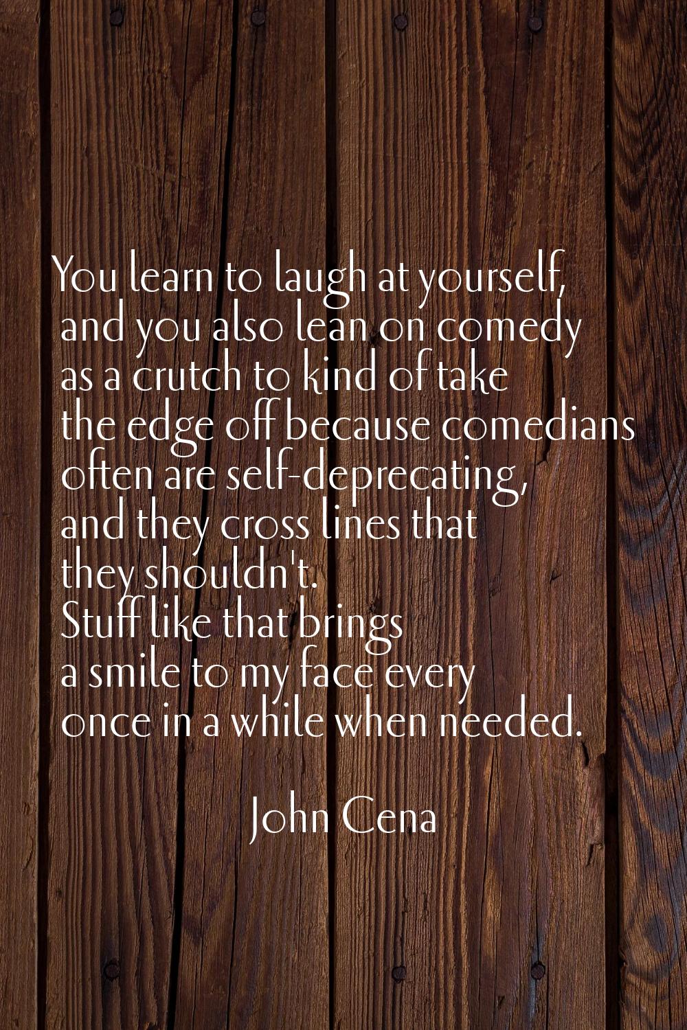 You learn to laugh at yourself, and you also lean on comedy as a crutch to kind of take the edge of