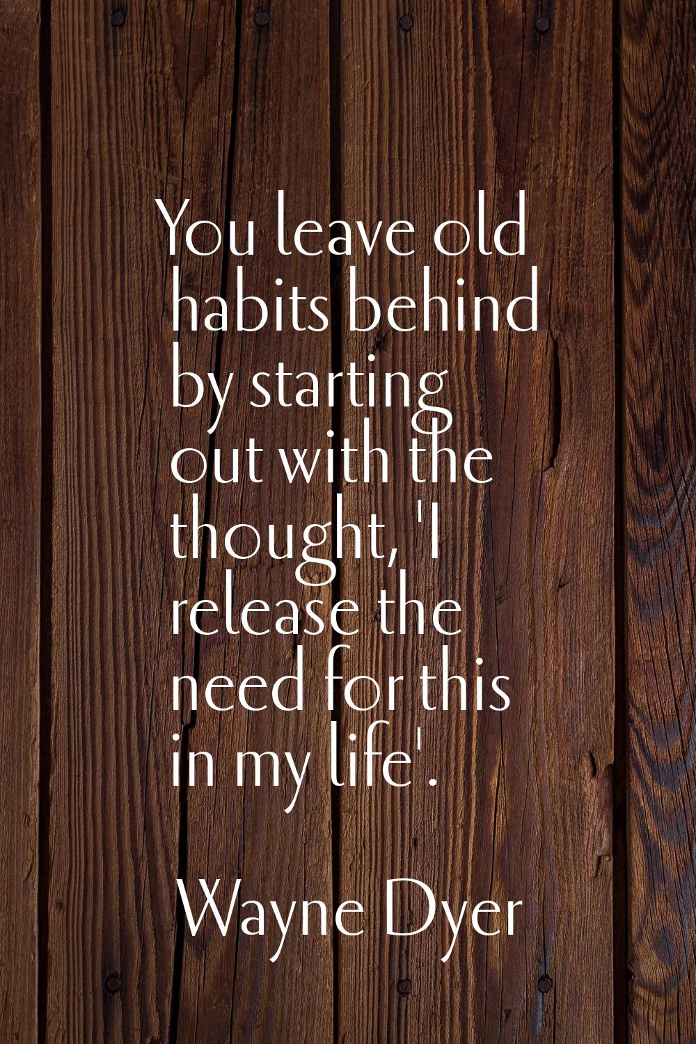 You leave old habits behind by starting out with the thought, 'I release the need for this in my li
