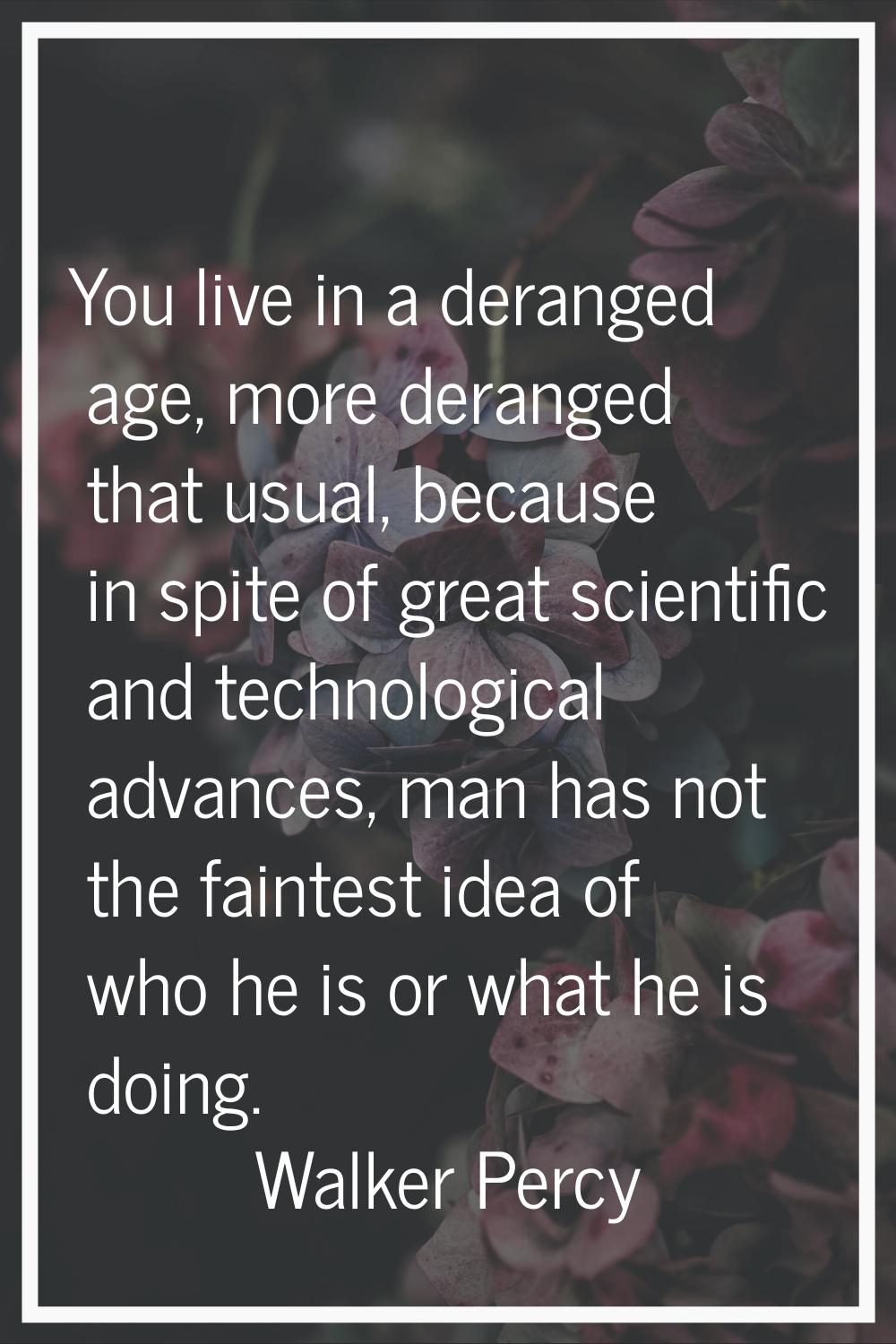 You live in a deranged age, more deranged that usual, because in spite of great scientific and tech
