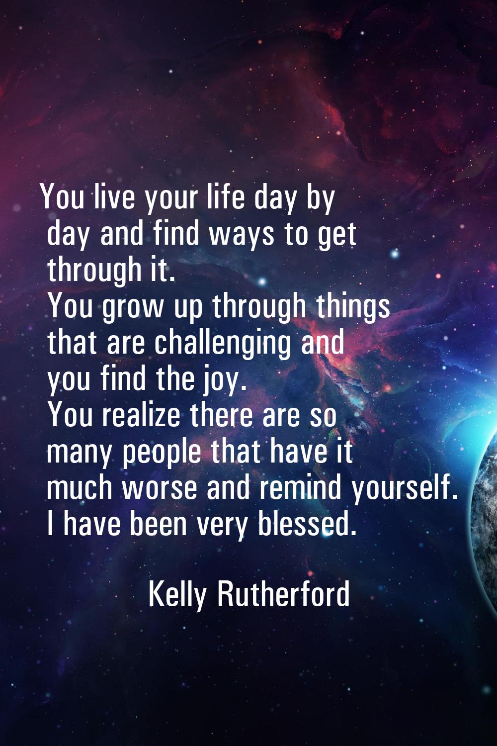 You live your life day by day and find ways to get through it. You grow up through things that are 