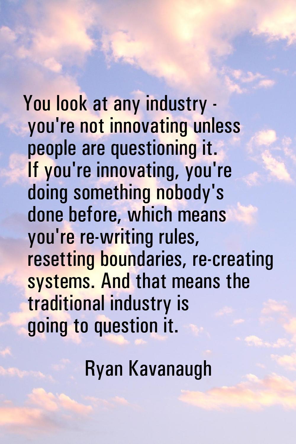 You look at any industry - you're not innovating unless people are questioning it. If you're innova