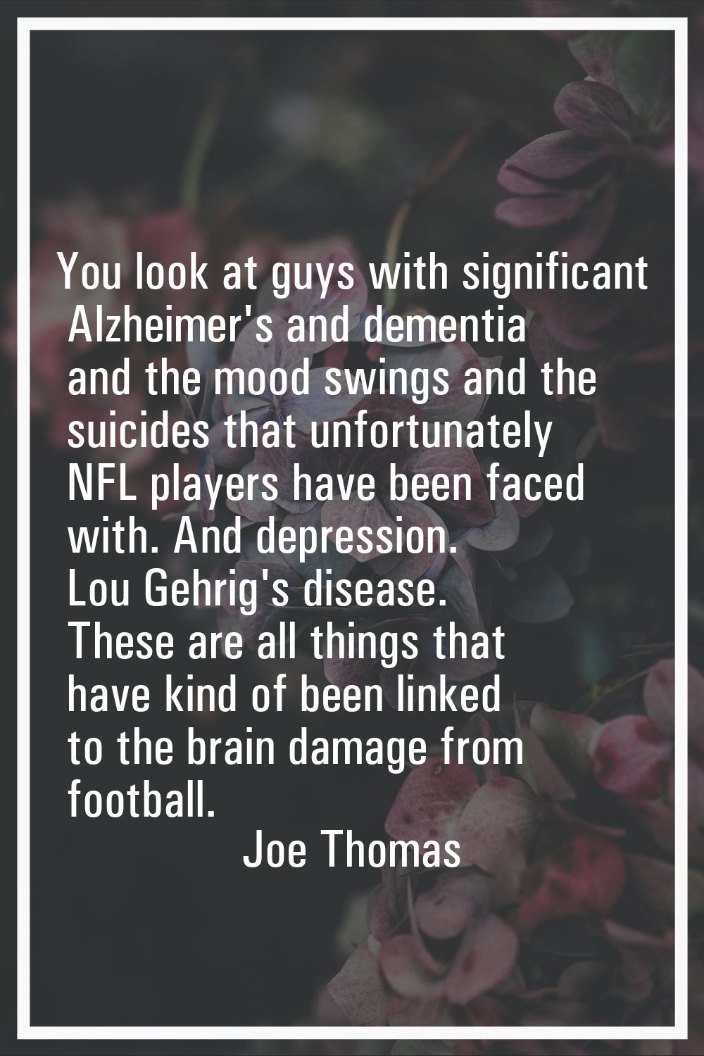 You look at guys with significant Alzheimer's and dementia and the mood swings and the suicides tha