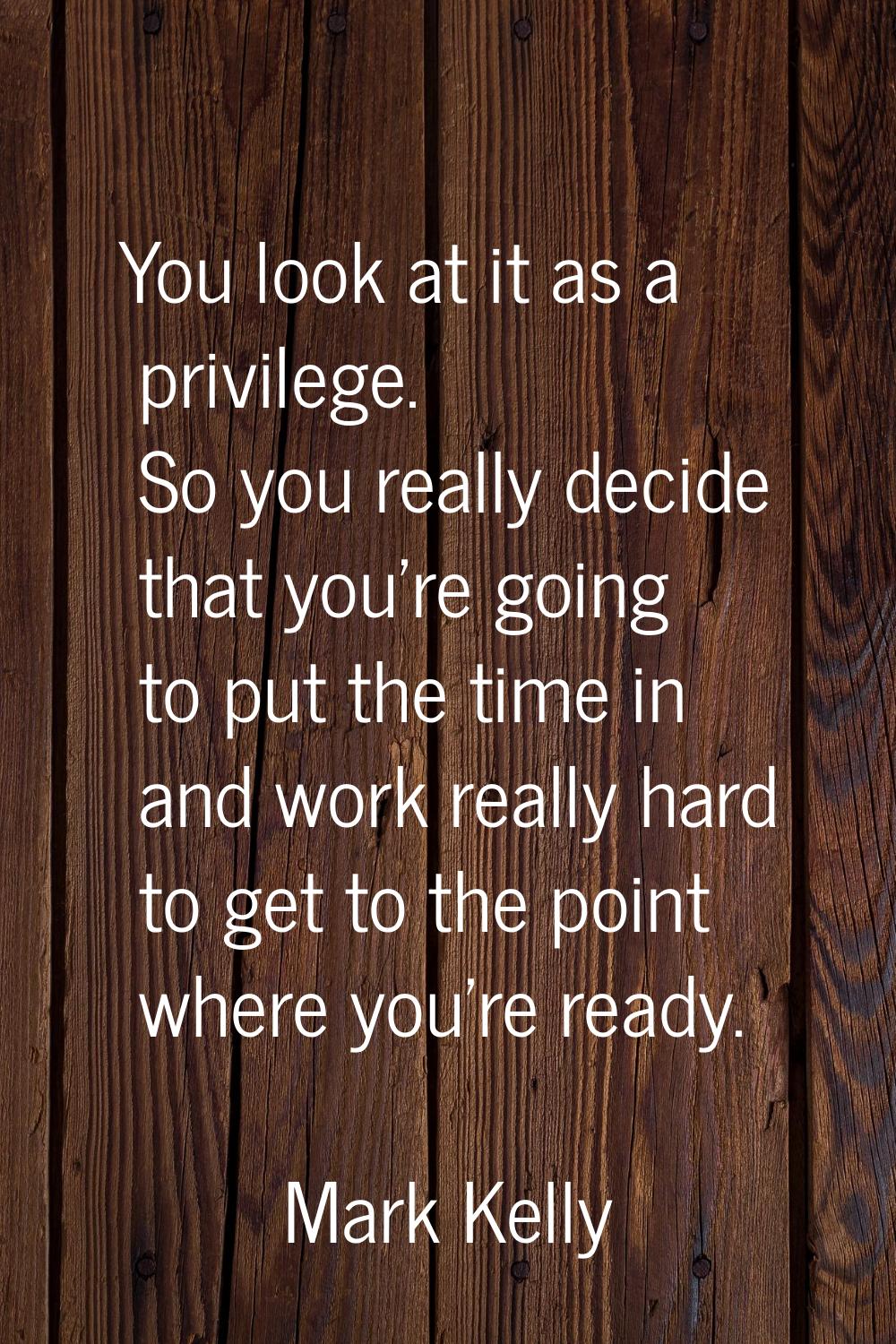 You look at it as a privilege. So you really decide that you're going to put the time in and work r