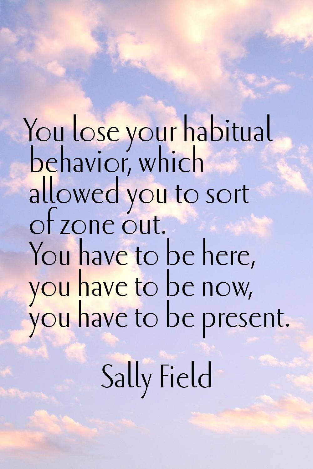 You lose your habitual behavior, which allowed you to sort of zone out. You have to be here, you ha
