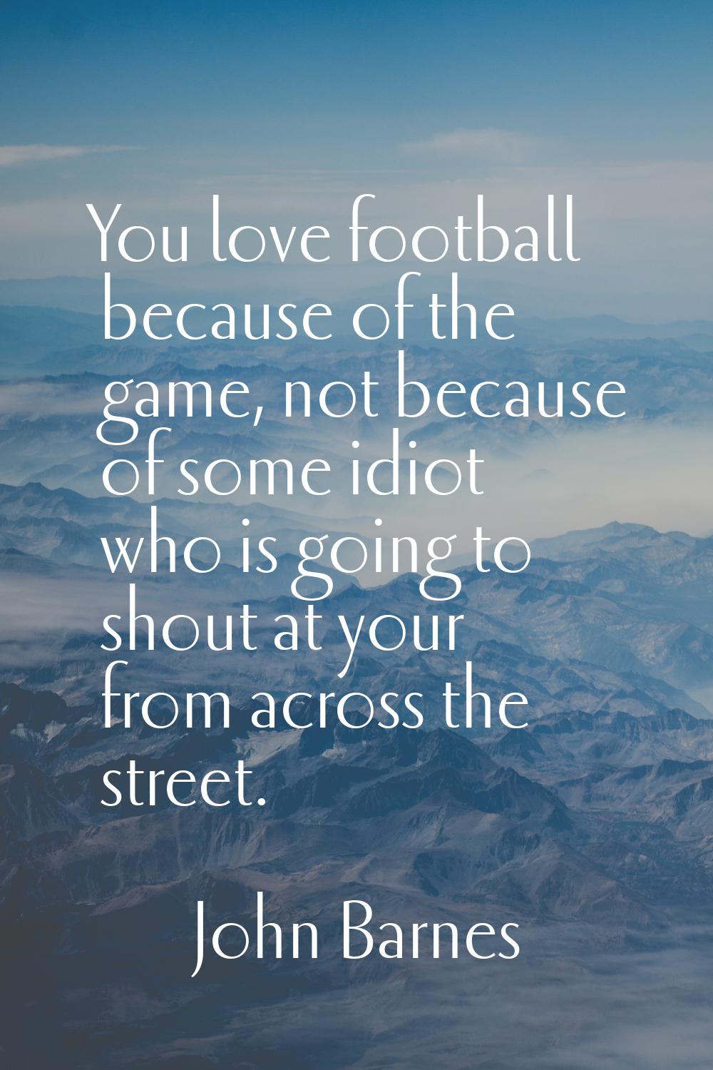 You love football because of the game, not because of some idiot who is going to shout at your from
