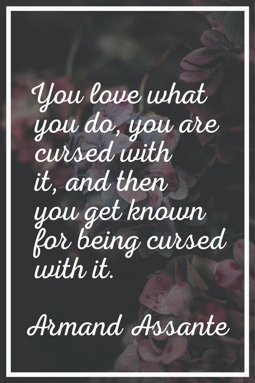 You love what you do, you are cursed with it, and then you get known for being cursed with it.
