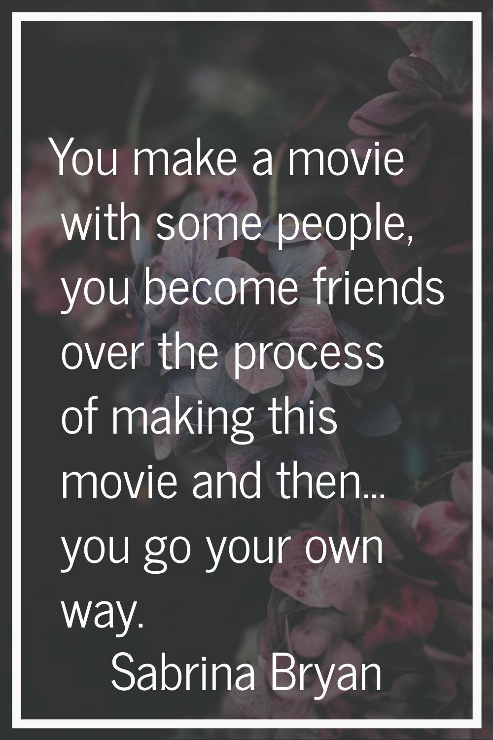 You make a movie with some people, you become friends over the process of making this movie and the