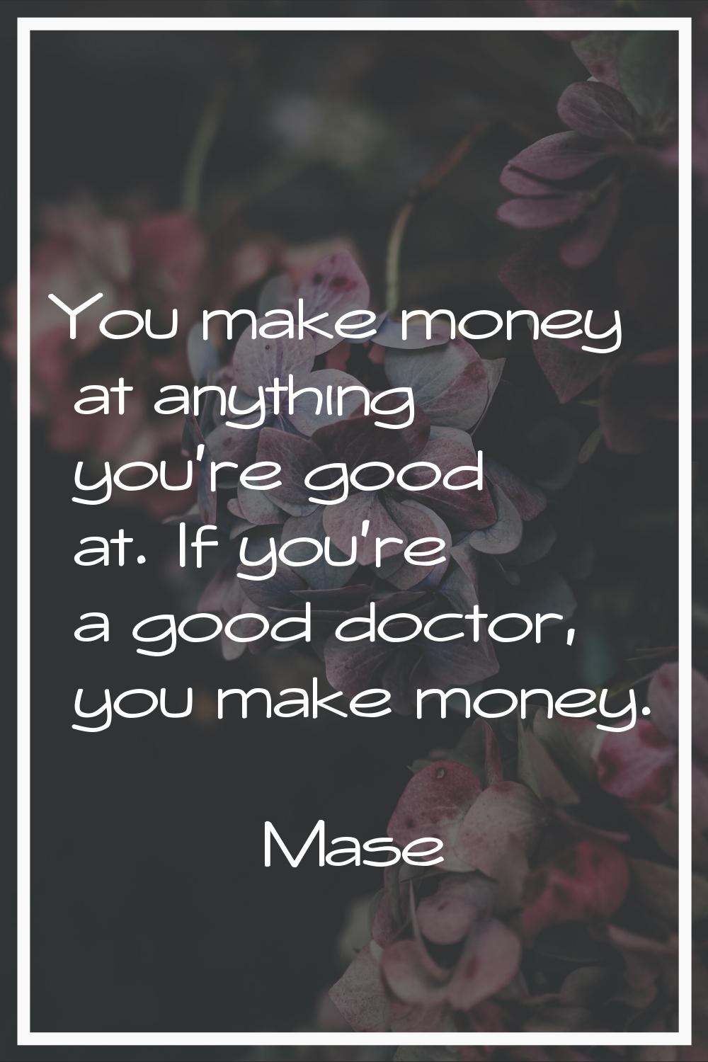 You make money at anything you're good at. If you're a good doctor, you make money.