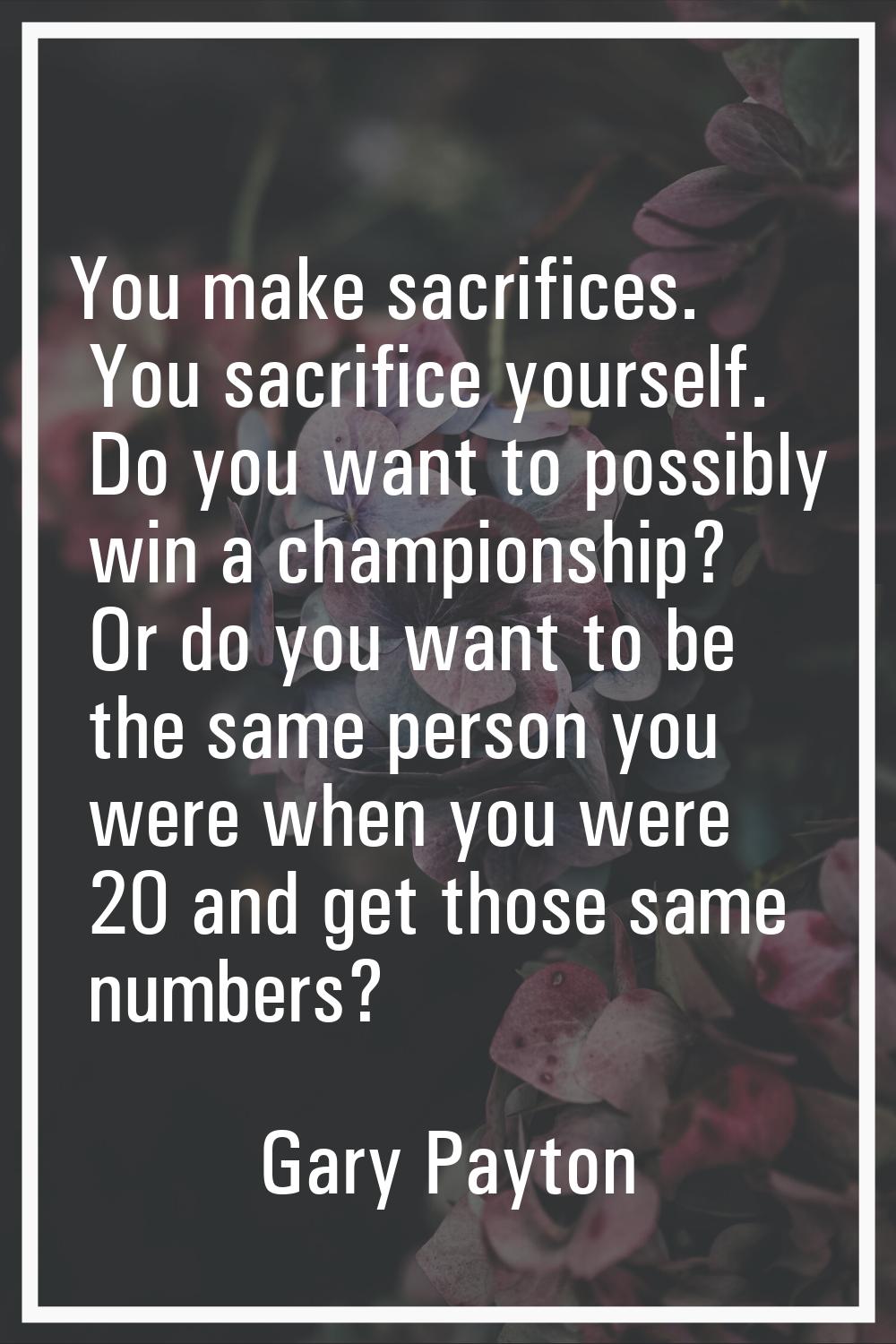 You make sacrifices. You sacrifice yourself. Do you want to possibly win a championship? Or do you 
