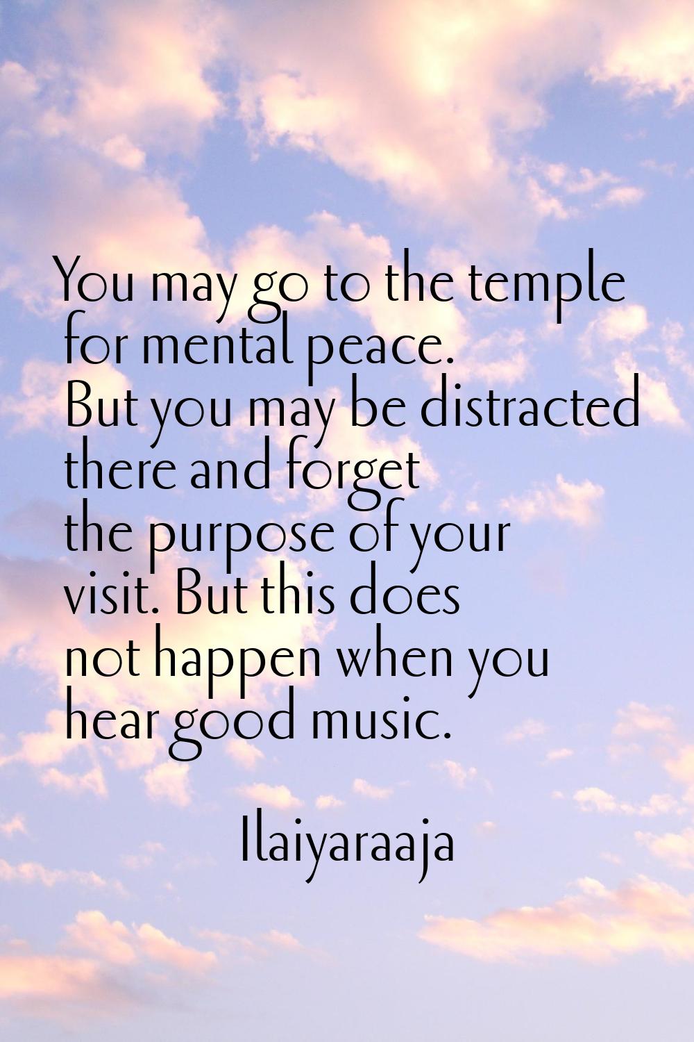 You may go to the temple for mental peace. But you may be distracted there and forget the purpose o