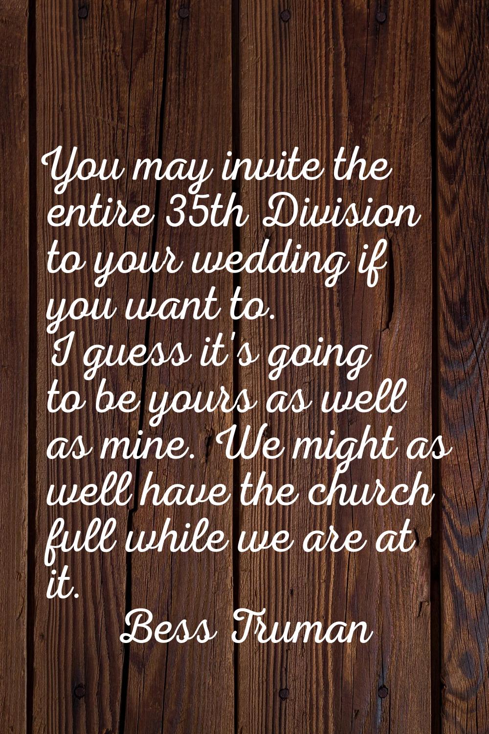 You may invite the entire 35th Division to your wedding if you want to. I guess it's going to be yo