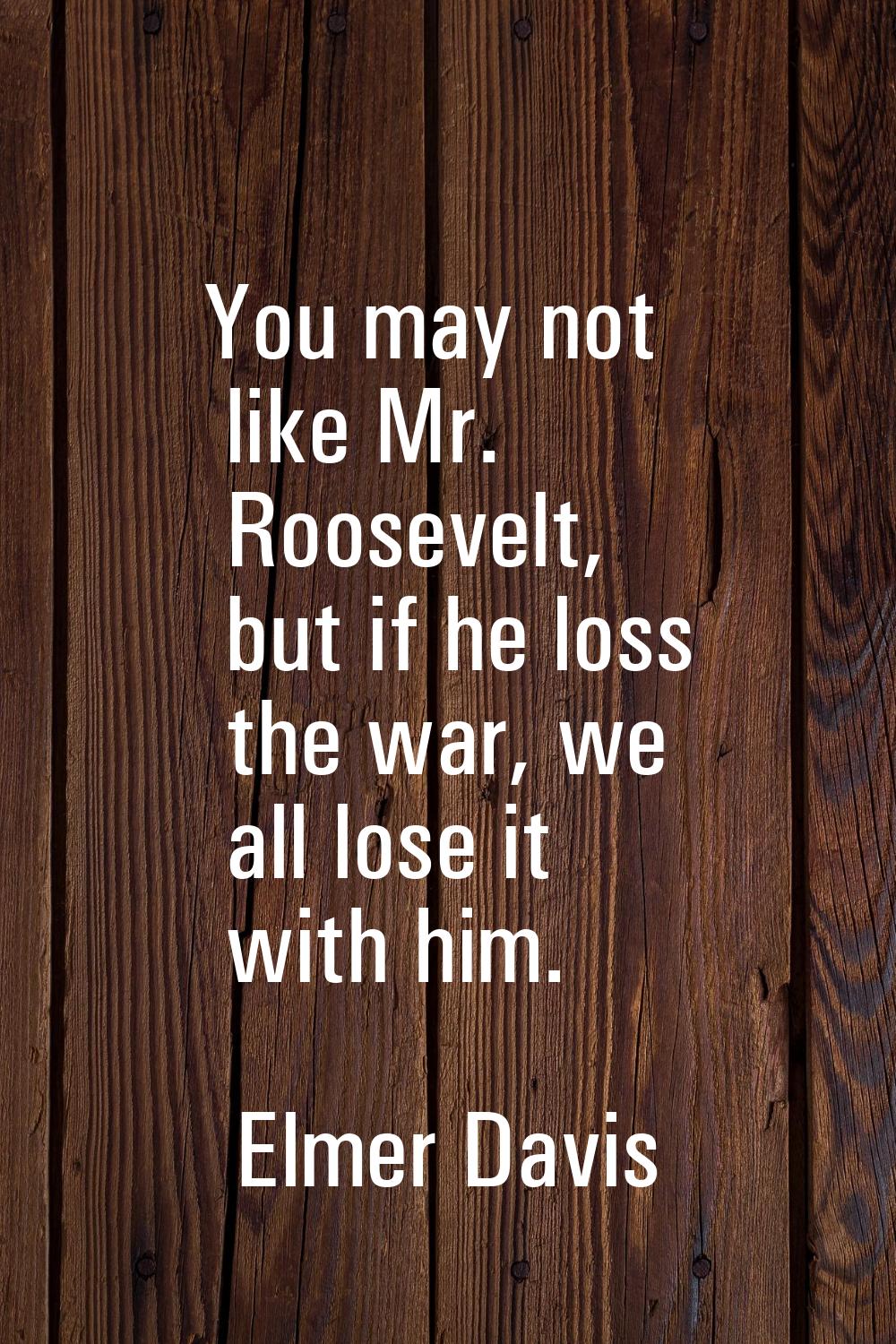 You may not like Mr. Roosevelt, but if he loss the war, we all lose it with him.
