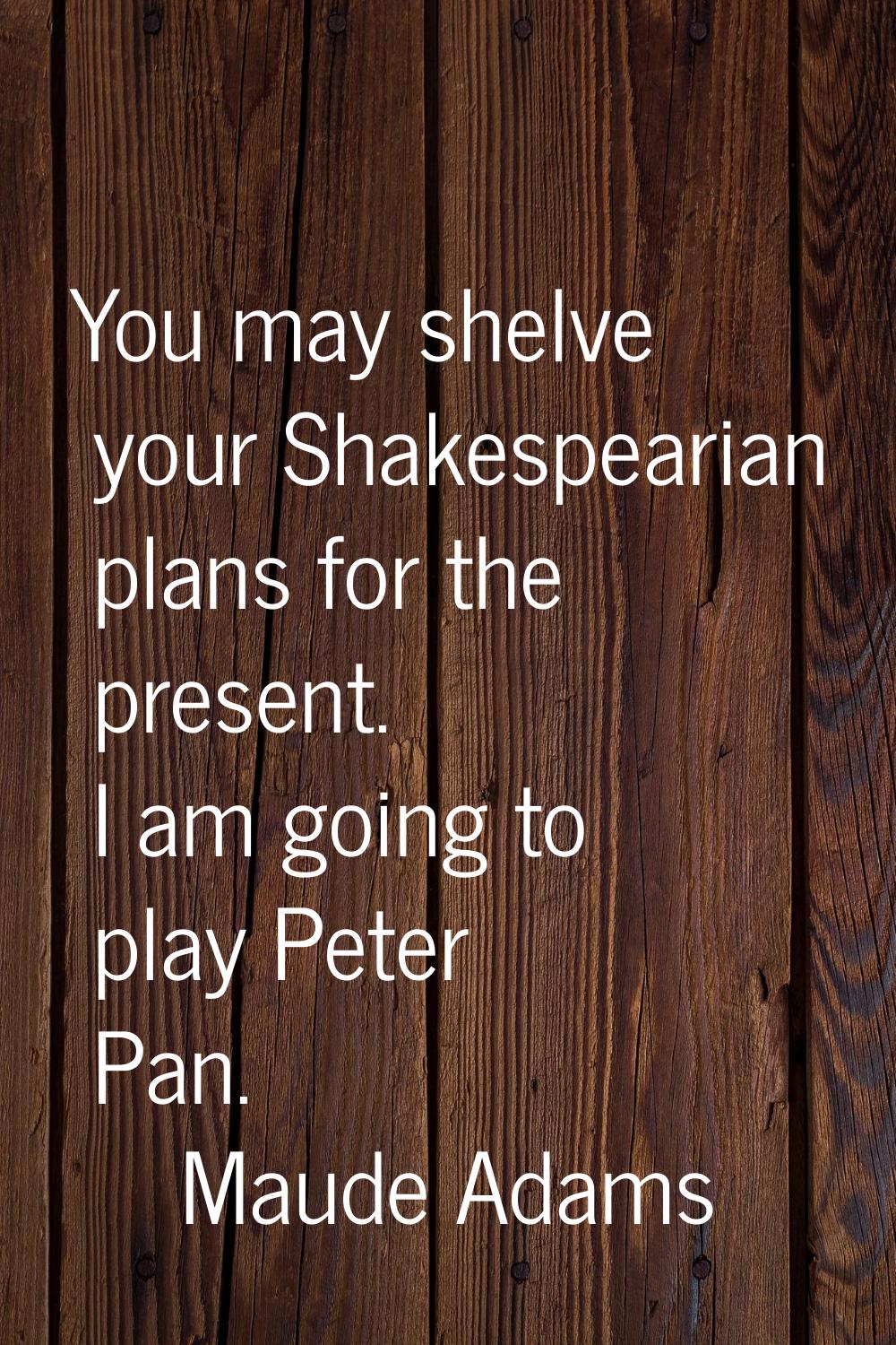 You may shelve your Shakespearian plans for the present. I am going to play Peter Pan.