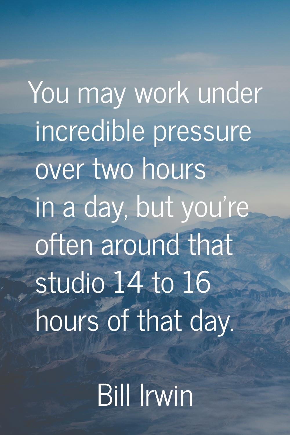 You may work under incredible pressure over two hours in a day, but you're often around that studio
