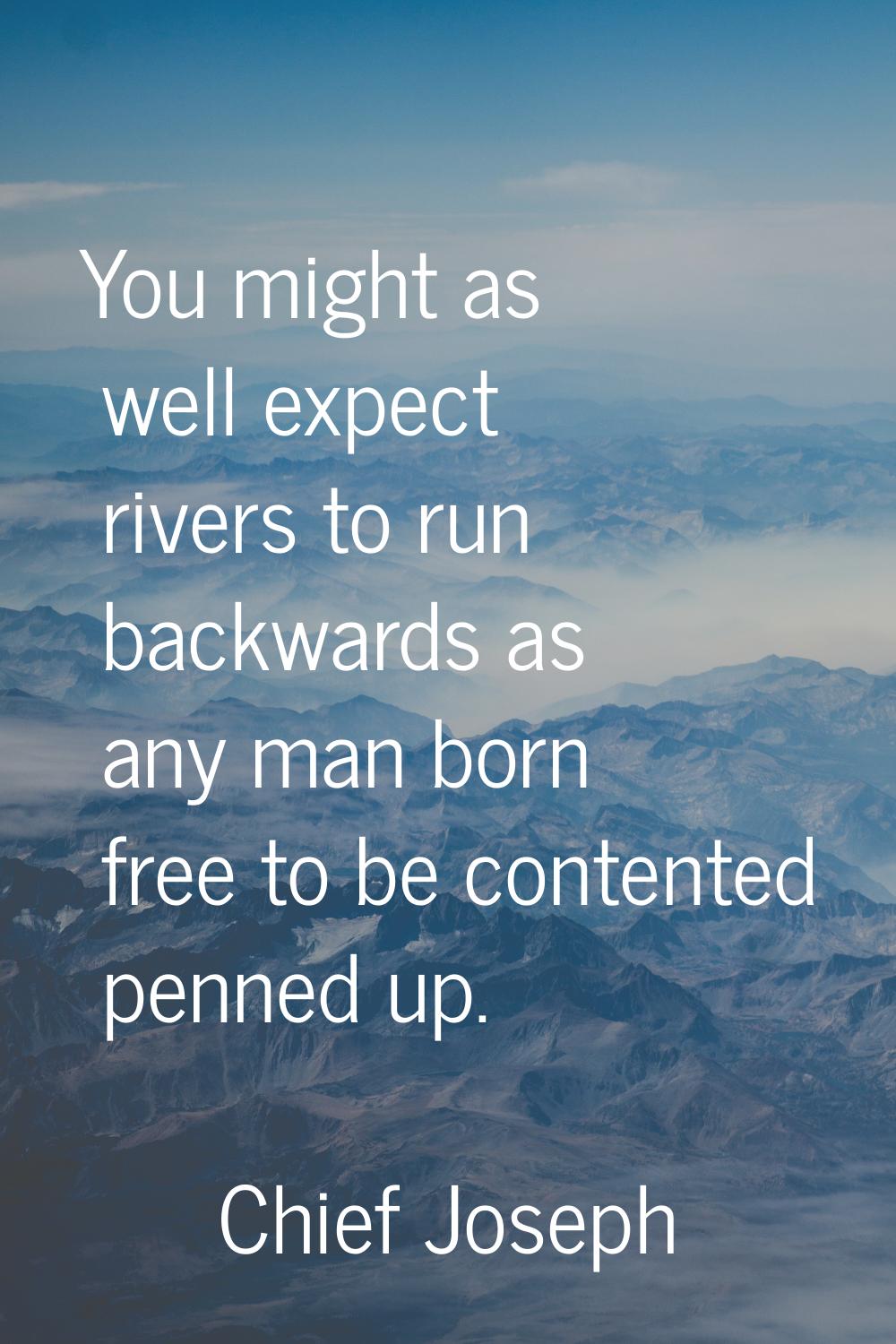 You might as well expect rivers to run backwards as any man born free to be contented penned up.