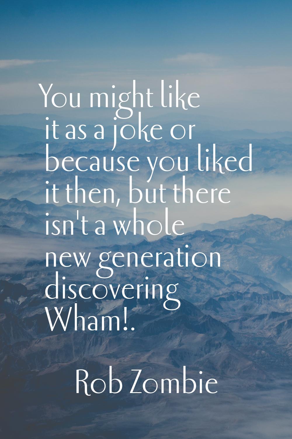 You might like it as a joke or because you liked it then, but there isn't a whole new generation di