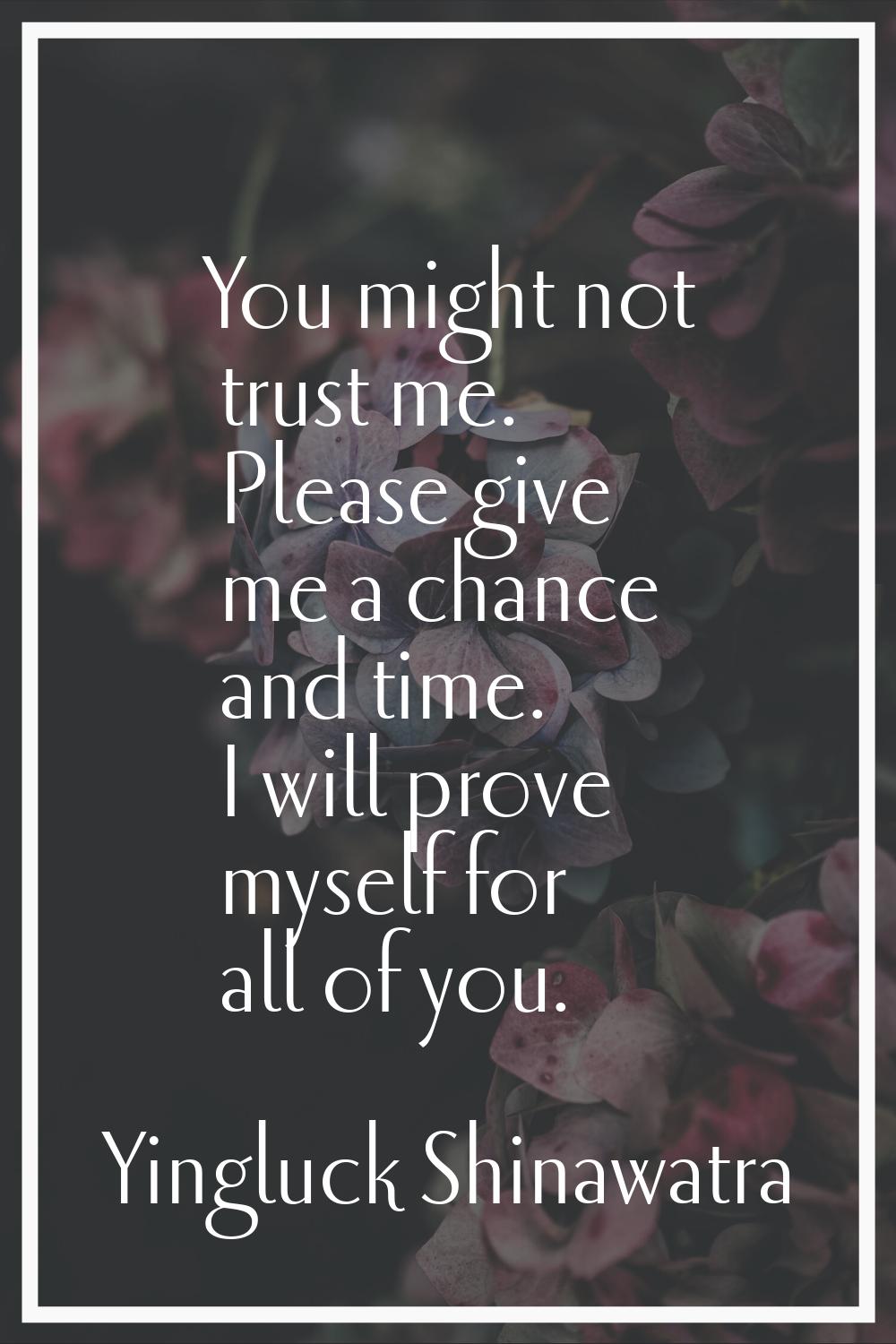 You might not trust me. Please give me a chance and time. I will prove myself for all of you.