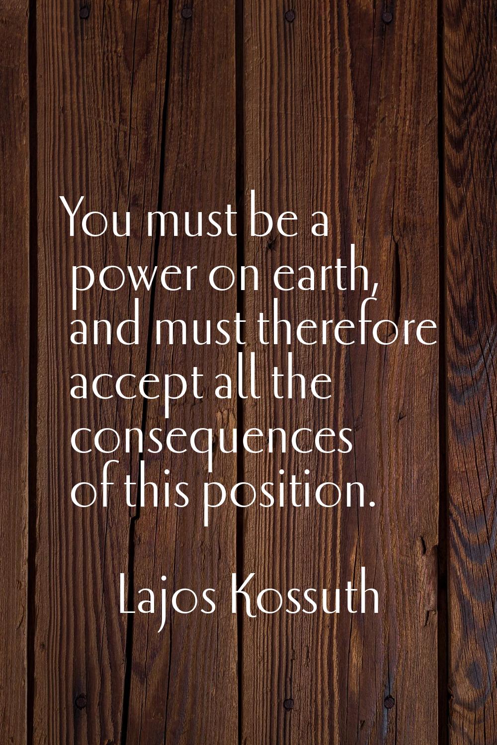 You must be a power on earth, and must therefore accept all the consequences of this position.