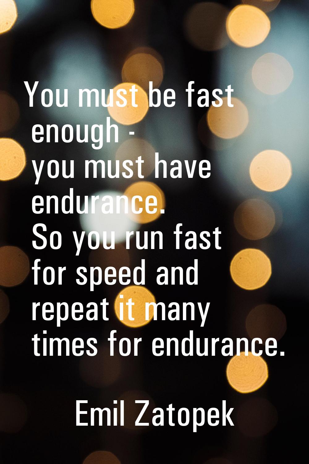 You must be fast enough - you must have endurance. So you run fast for speed and repeat it many tim